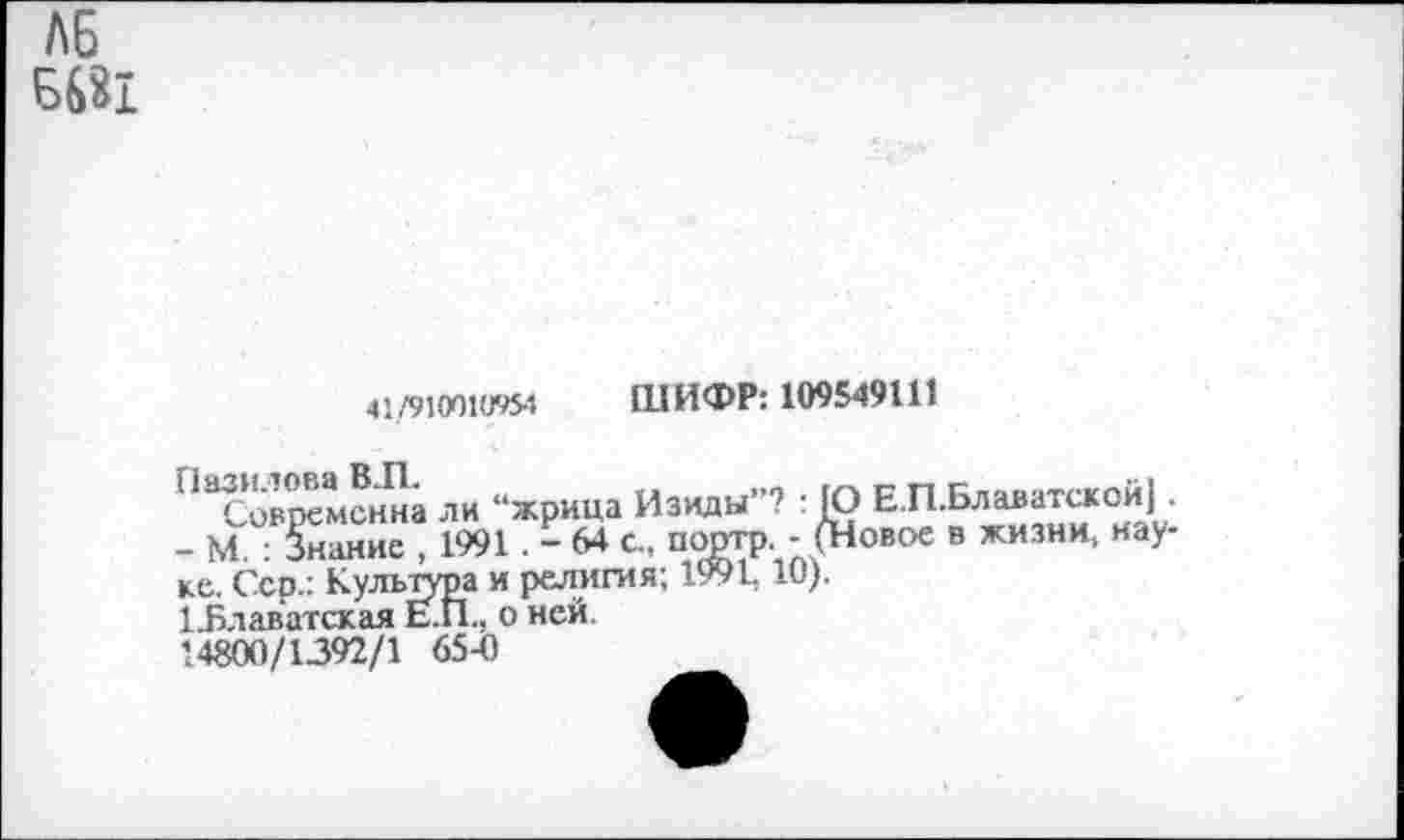 ﻿Л6
6681
41/910010954 ШИФР: 109549111
Современна ли “жрица Изиды ? : [О Е.П.Блаватск01й] .
- М : Знание , 1991 . - 64 с„ портр. - (Новое в жизни, науке. Сер.: Культура и религия; 1991.10).
Т.Блаватская Е.П., о ней.
14800/1392/1 65-0